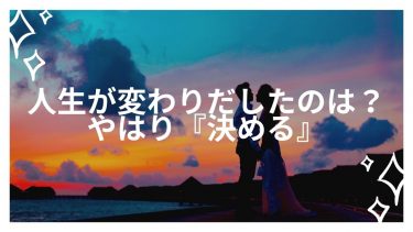 人生が変わりだしたのは？やはり『決める』