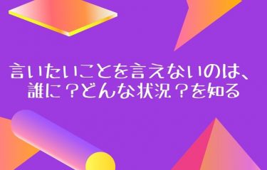 言いたいことを言えないのは、誰に？どんな状況？を知る