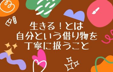 生きる！とは自分という借り物を丁寧に扱うこと