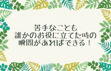 苦手なことも誰かのお役に立てた時の瞬間があればできる！