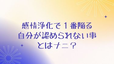 感情浄化で１番陥る自分が認められないこととはナニ？