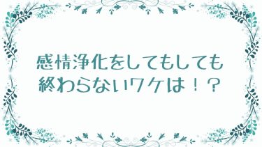 感情浄化をしてもしても終わらないワケは！？