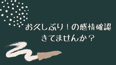 お久しぶり！の感情の確認きてませんか？