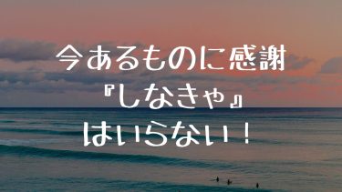 今あるものに感謝『しなきゃ』はいらない！