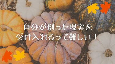 自分が創った現実を受け入れるって難しい！