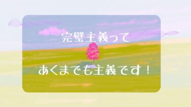 完璧主義ってあくまでも主義です！