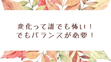 変化って誰でも怖い！でもバランスが必要！