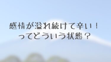 感情が溢れ続けて辛いってどういう状態？