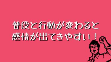 普段と行動が変わると感情が出てきやすい！