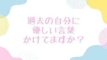 過去の自分に優しい言葉かけてますか？