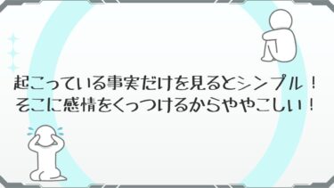起こっている事実だけを見るとシンプル！そこに感情をくっつけるからややこしい！